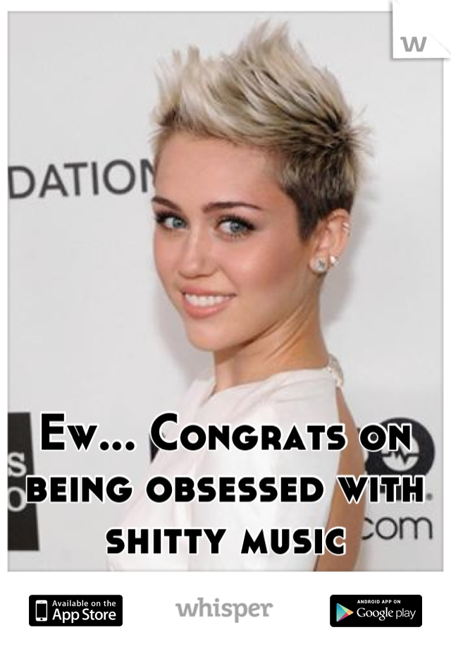 Ew... Congrats on being obsessed with shitty music