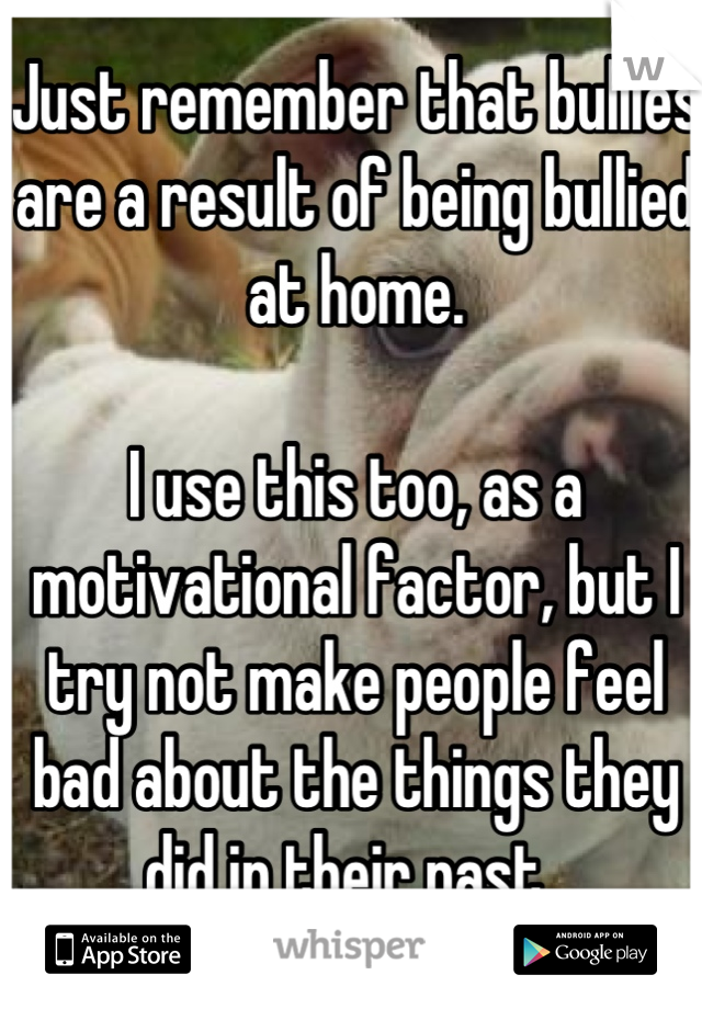 Just remember that bullies are a result of being bullied at home.

I use this too, as a motivational factor, but I try not make people feel bad about the things they did in their past. 