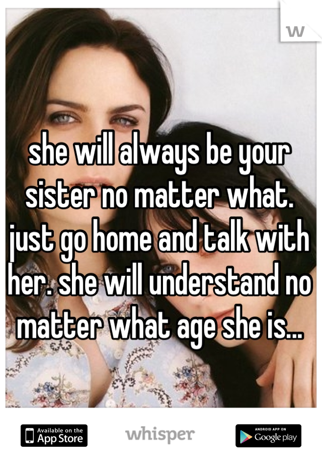 she will always be your sister no matter what. just go home and talk with her. she will understand no matter what age she is...