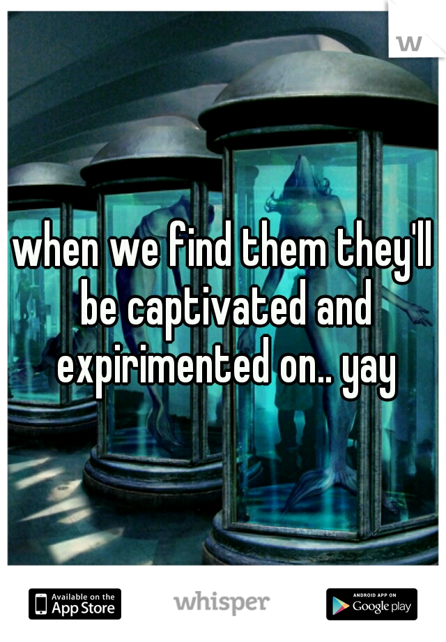 when we find them they'll be captivated and expirimented on.. yay