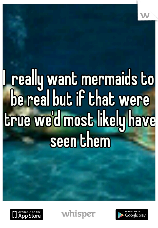 I  really want mermaids to be real but if that were true we'd most likely have seen them