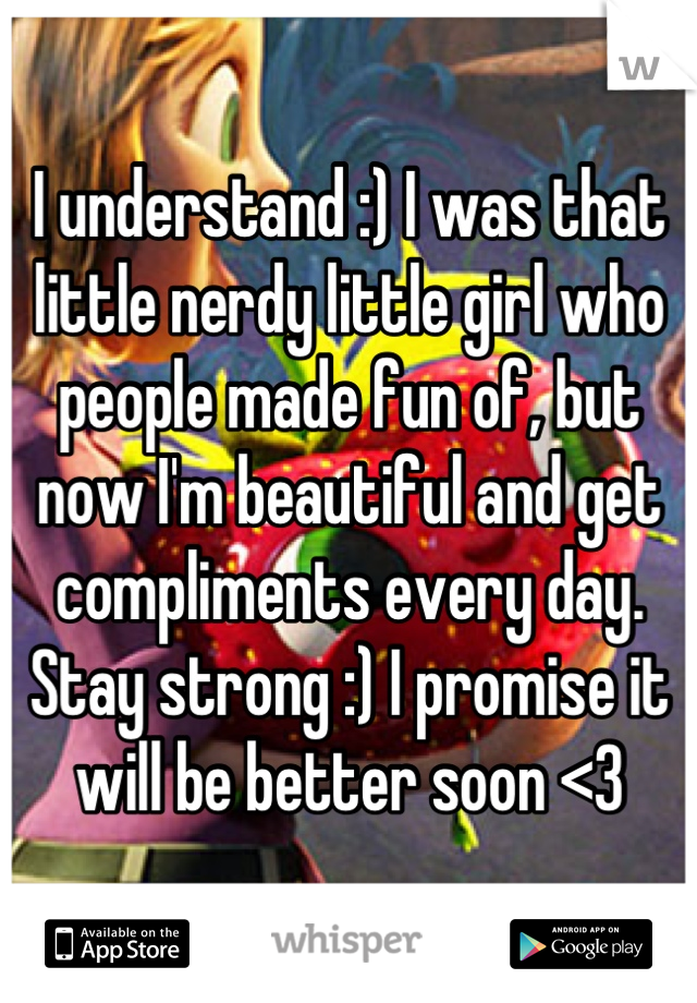 I understand :) I was that little nerdy little girl who people made fun of, but now I'm beautiful and get compliments every day. Stay strong :) I promise it will be better soon <3