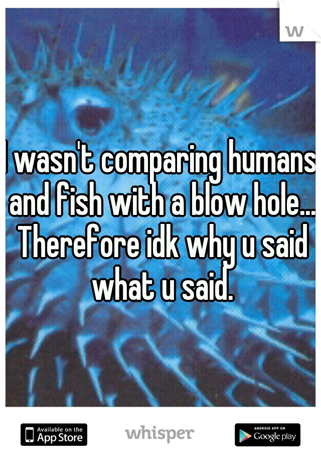 I wasn't comparing humans and fish with a blow hole... Therefore idk why u said what u said.