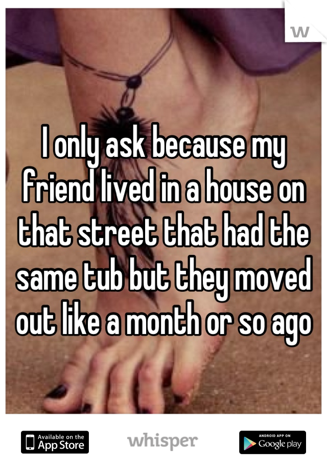 I only ask because my friend lived in a house on that street that had the same tub but they moved out like a month or so ago