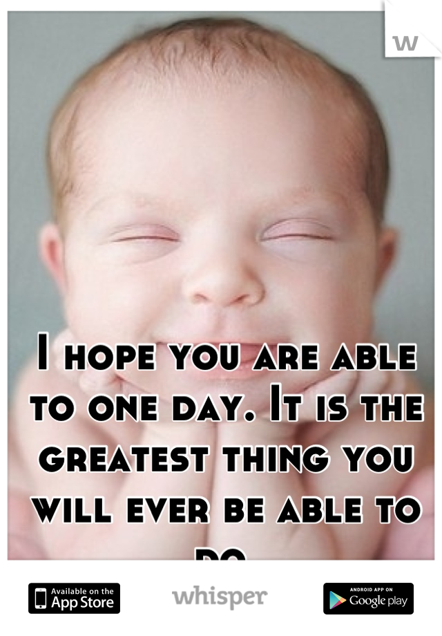I hope you are able to one day. It is the greatest thing you will ever be able to do.