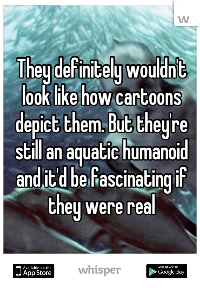 They definitely wouldn't look like how cartoons depict them. But they're still an aquatic humanoid and it'd be fascinating if they were real