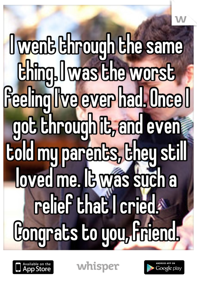 I went through the same thing. I was the worst feeling I've ever had. Once I got through it, and even told my parents, they still loved me. It was such a relief that I cried. Congrats to you, friend.