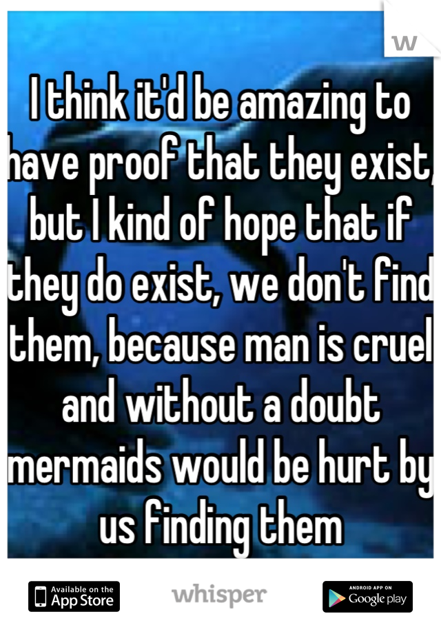 I think it'd be amazing to have proof that they exist, but I kind of hope that if they do exist, we don't find them, because man is cruel and without a doubt mermaids would be hurt by us finding them