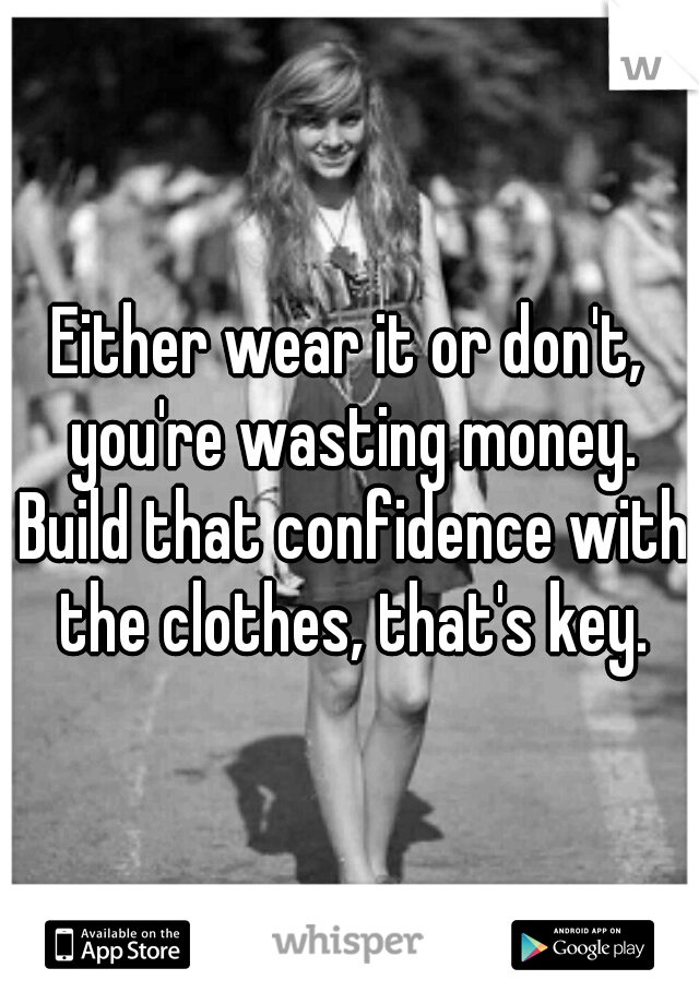 Either wear it or don't, you're wasting money. Build that confidence with the clothes, that's key.