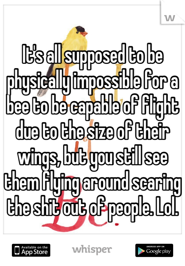 It's all supposed to be physically impossible for a bee to be capable of flight due to the size of their wings, but you still see them flying around scaring the shit out of people. Lol.