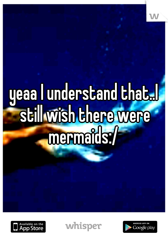 yeaa I understand that..I still wish there were mermaids:/ 