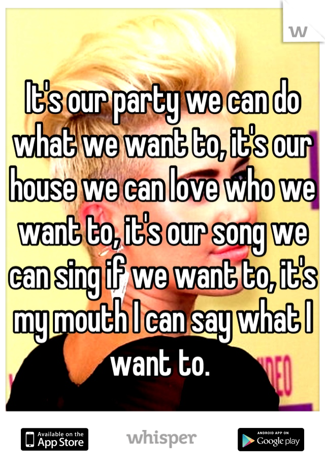 It's our party we can do what we want to, it's our house we can love who we want to, it's our song we can sing if we want to, it's my mouth I can say what I want to. 