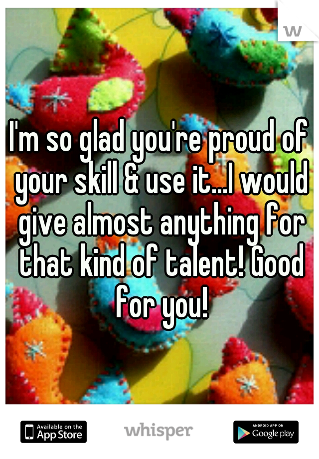 I'm so glad you're proud of your skill & use it...I would give almost anything for that kind of talent! Good for you!