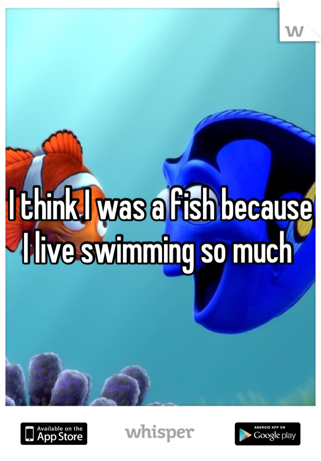 I think I was a fish because I live swimming so much 