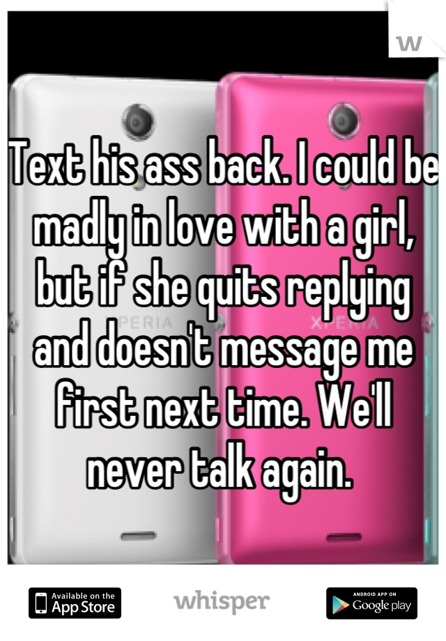 Text his ass back. I could be madly in love with a girl, but if she quits replying and doesn't message me first next time. We'll never talk again. 