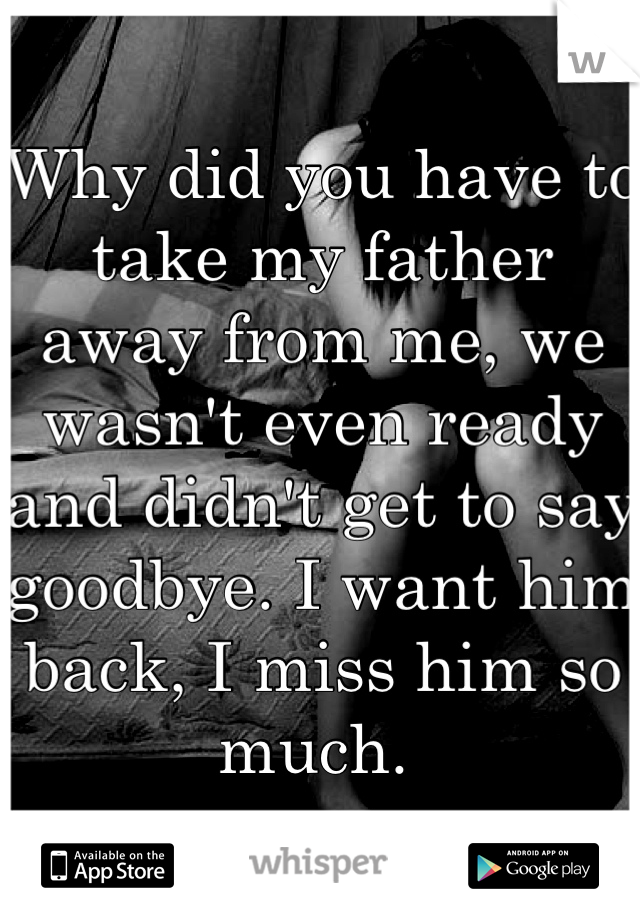 Why did you have to take my father away from me, we wasn't even ready and didn't get to say goodbye. I want him back, I miss him so much. 