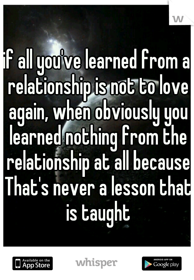 if all you've learned from a relationship is not to love again, when obviously you learned nothing from the relationship at all because That's never a lesson that is taught