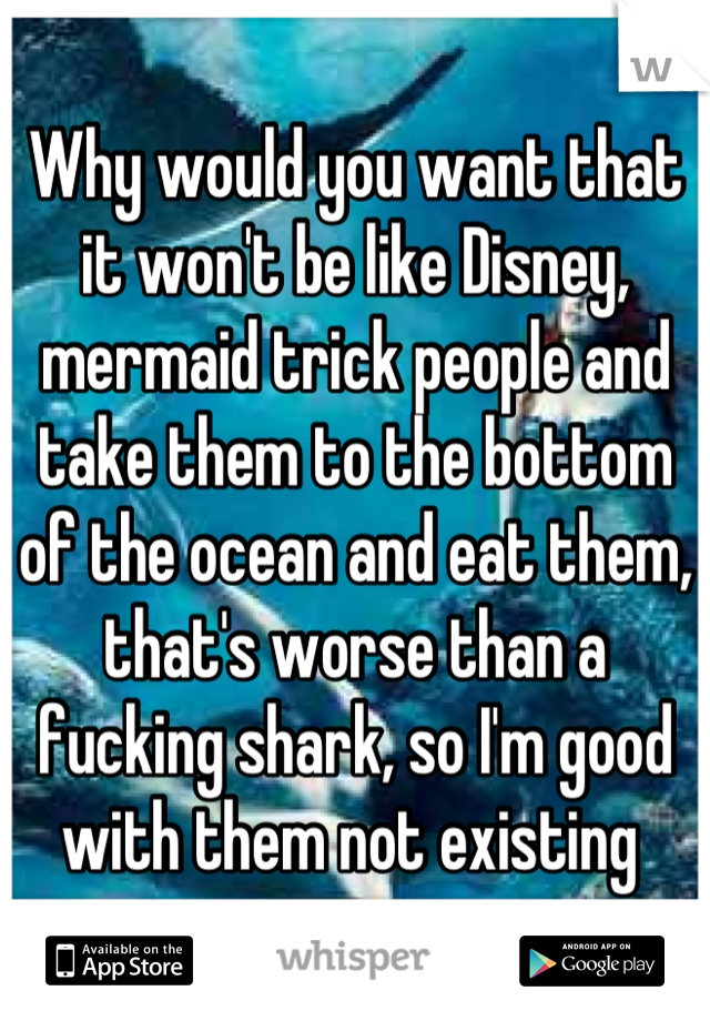 Why would you want that it won't be like Disney, mermaid trick people and take them to the bottom of the ocean and eat them, that's worse than a fucking shark, so I'm good with them not existing 