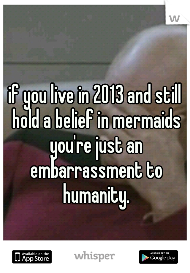 if you live in 2013 and still hold a belief in mermaids you're just an embarrassment to humanity.