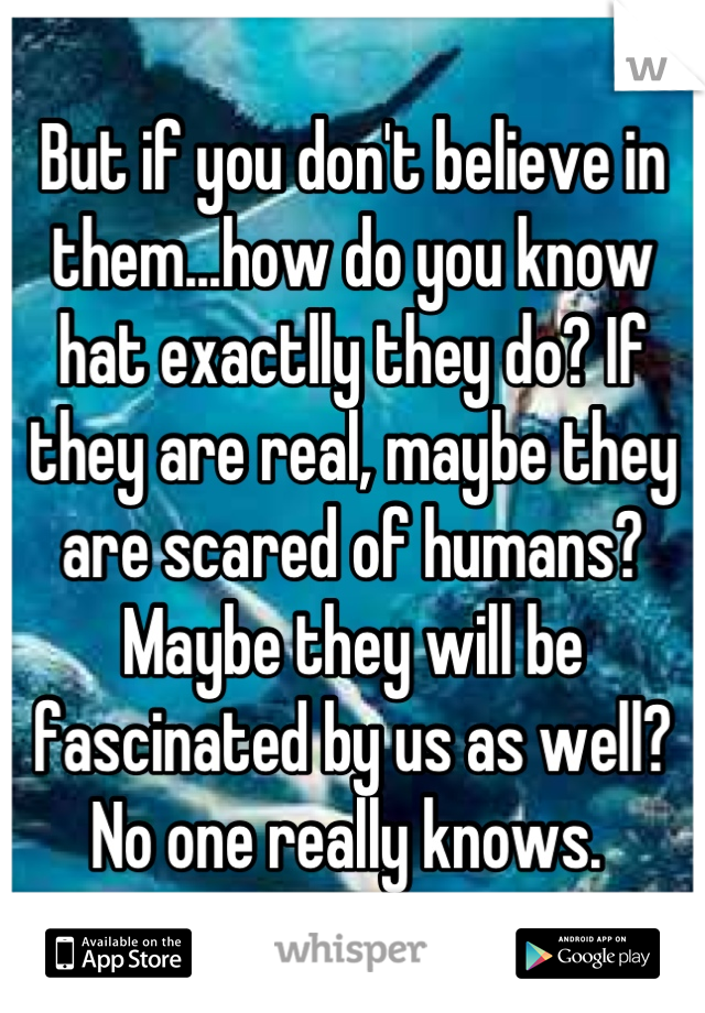 But if you don't believe in them...how do you know hat exactlly they do? If they are real, maybe they are scared of humans? Maybe they will be fascinated by us as well? No one really knows. 