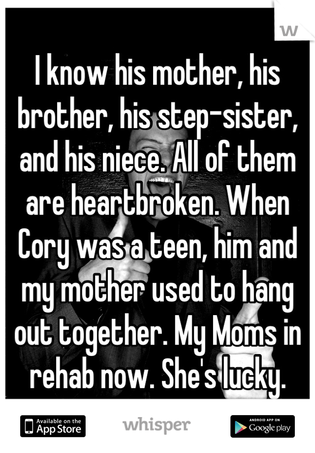 I know his mother, his brother, his step-sister, and his niece. All of them are heartbroken. When Cory was a teen, him and my mother used to hang out together. My Moms in rehab now. She's lucky.