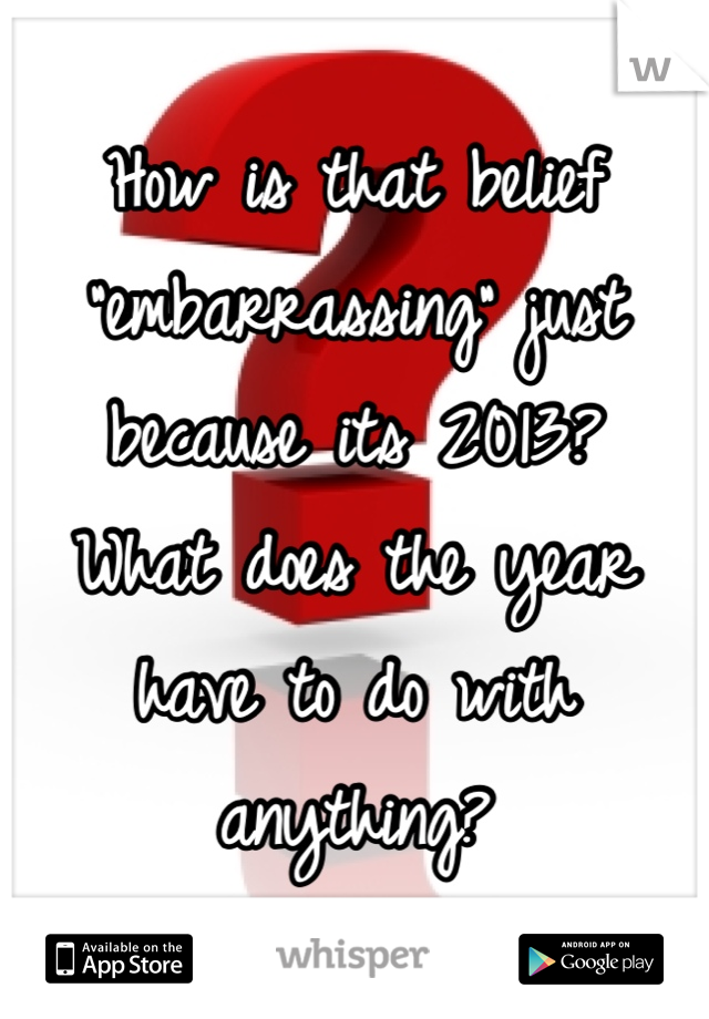 How is that belief "embarrassing" just because its 2013?
What does the year have to do with anything?