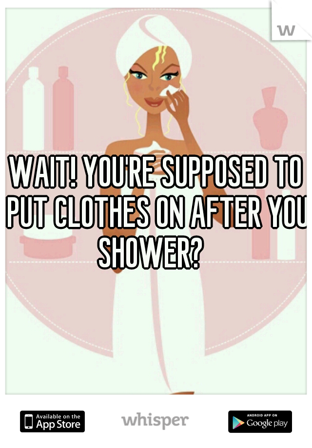 WAIT! YOU'RE SUPPOSED TO PUT CLOTHES ON AFTER YOU SHOWER?	