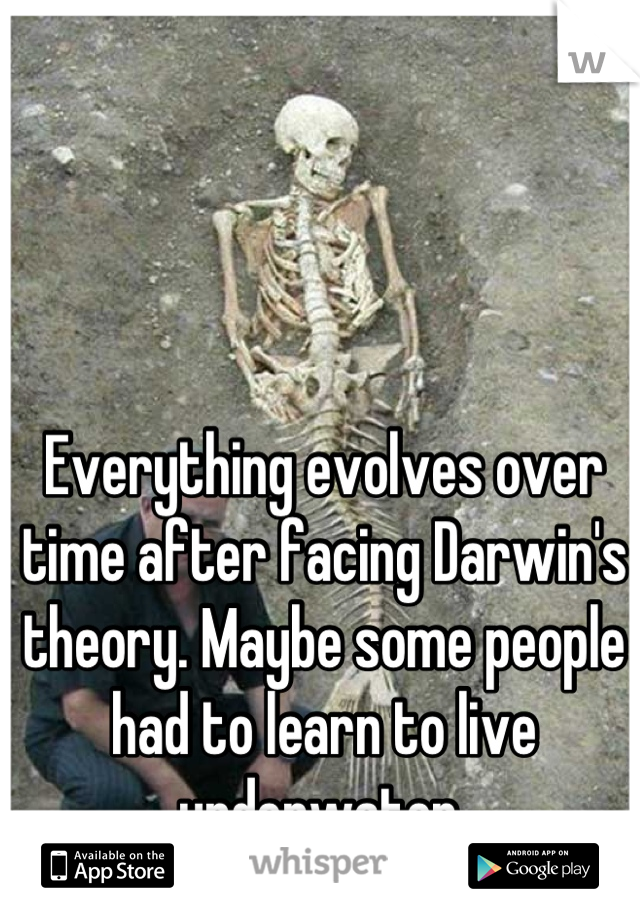 Everything evolves over time after facing Darwin's theory. Maybe some people had to learn to live underwater 