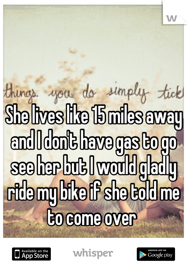 She lives like 15 miles away and I don't have gas to go see her but I would gladly ride my bike if she told me to come over 