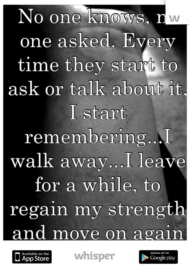 No one knows, no one asked. Every time they start to ask or talk about it, I start remembering...I walk away...I leave for a while, to regain my strength and move on again & again & again