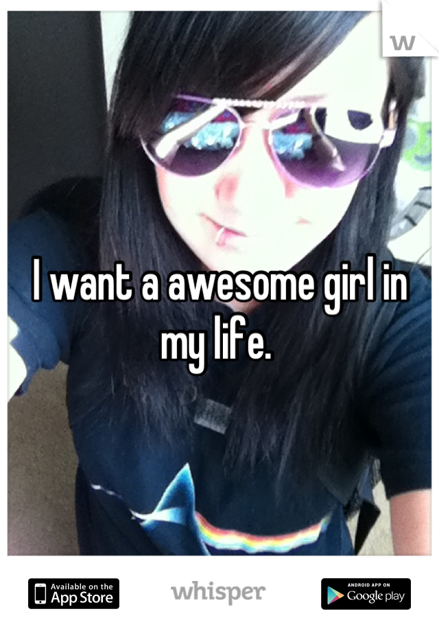I want a awesome girl in my life. 