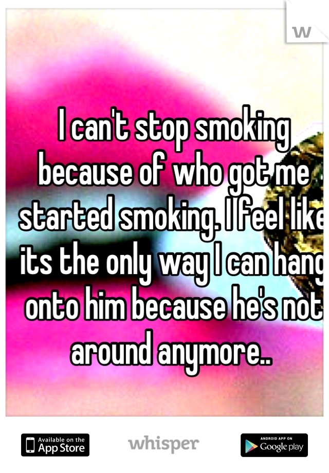 I can't stop smoking because of who got me started smoking. I feel like its the only way I can hang onto him because he's not around anymore.. 