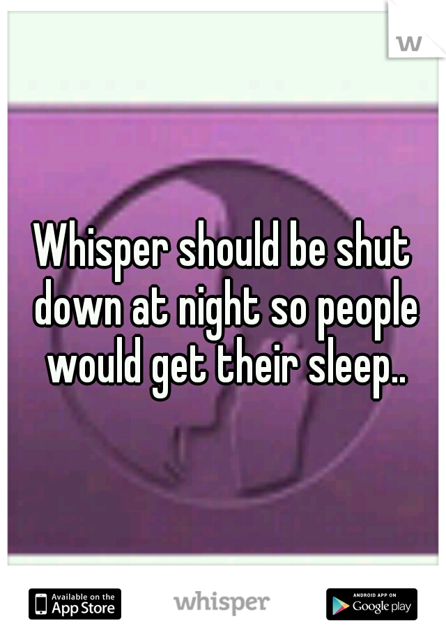Whisper should be shut down at night so people would get their sleep..