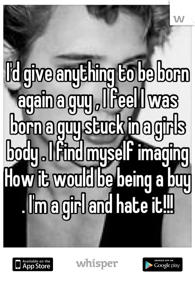 I'd give anything to be born again a guy , I feel I was born a guy stuck in a girls body . I find myself imaging How it would be being a buy . I'm a girl and hate it!!!
