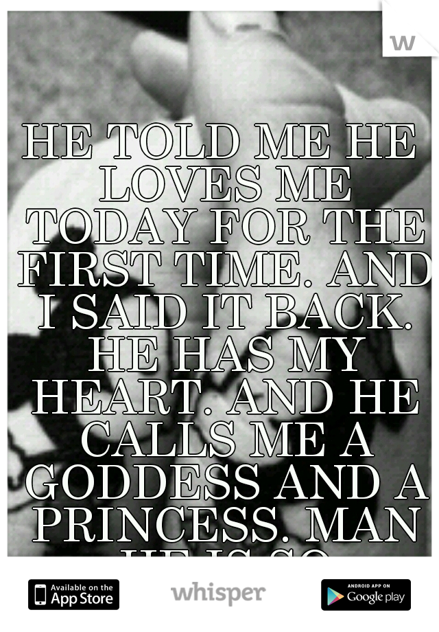 HE TOLD ME HE LOVES ME TODAY FOR THE FIRST TIME. AND I SAID IT BACK. HE HAS MY HEART. AND HE CALLS ME A GODDESS AND A PRINCESS. MAN HE IS SO AWESOME.