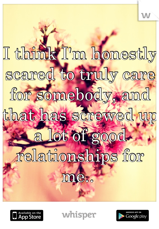 I think I'm honestly scared to truly care for somebody, and that has screwed up a lot of good relationships for me.. 