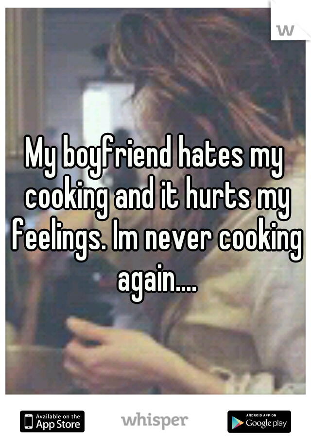My boyfriend hates my cooking and it hurts my feelings. Im never cooking again....