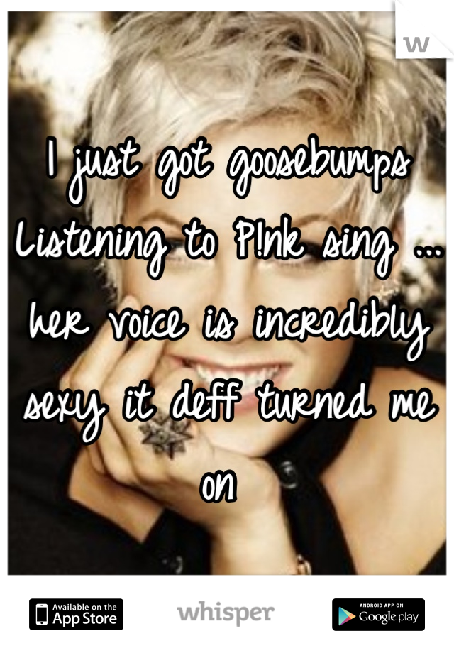 I just got goosebumps Listening to P!nk sing ... her voice is incredibly sexy it deff turned me on 