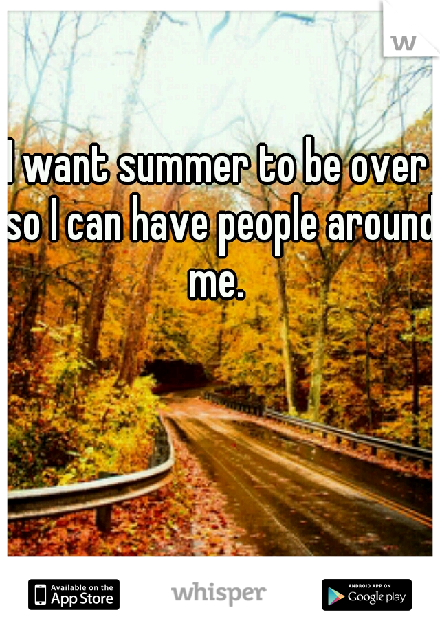 I want summer to be over so I can have people around me. 