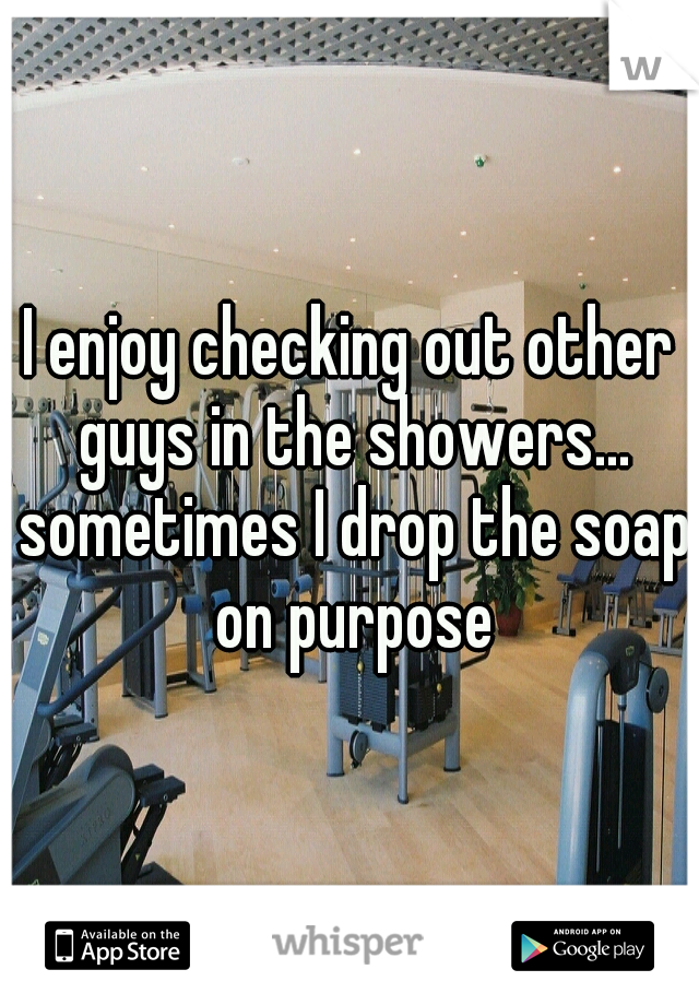 I enjoy checking out other guys in the showers... sometimes I drop the soap on purpose