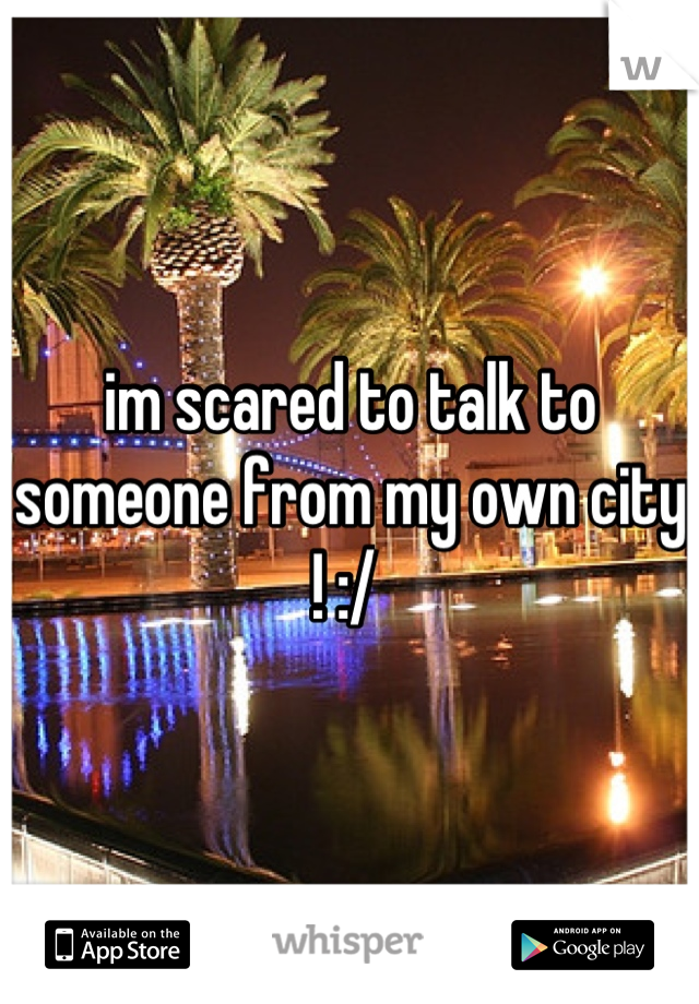 im scared to talk to someone from my own city ! :/ 