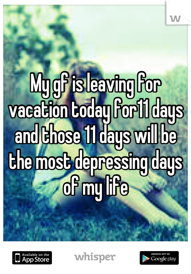 My gf is leaving for vacation today for11 days and those 11 days will be the most depressing days of my life