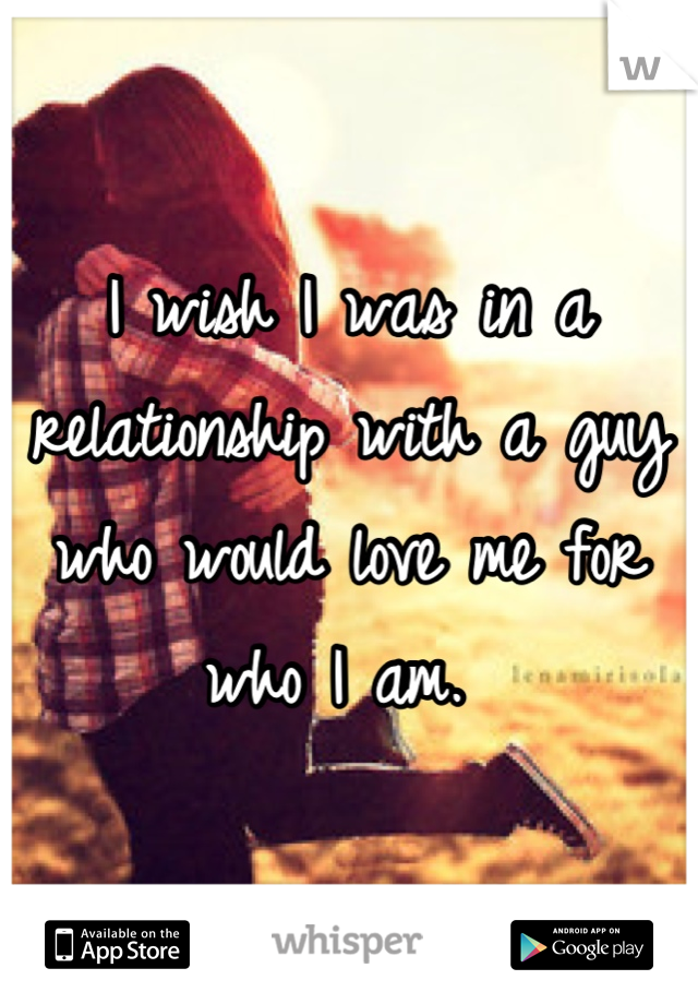 I wish I was in a relationship with a guy who would love me for who I am. 