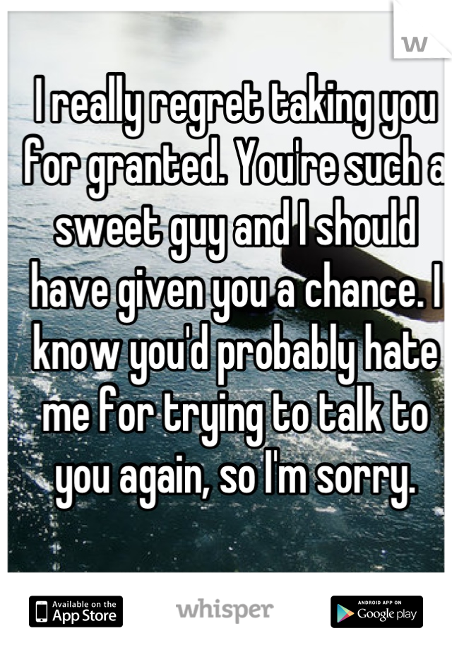 I really regret taking you for granted. You're such a sweet guy and I should have given you a chance. I know you'd probably hate me for trying to talk to you again, so I'm sorry.