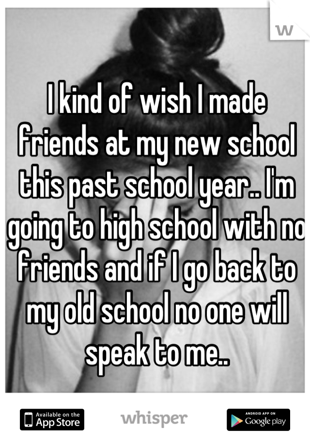 I kind of wish I made friends at my new school this past school year.. I'm going to high school with no friends and if I go back to my old school no one will speak to me..