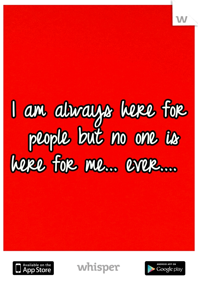 I am always here for people but no one is here for me... ever....  