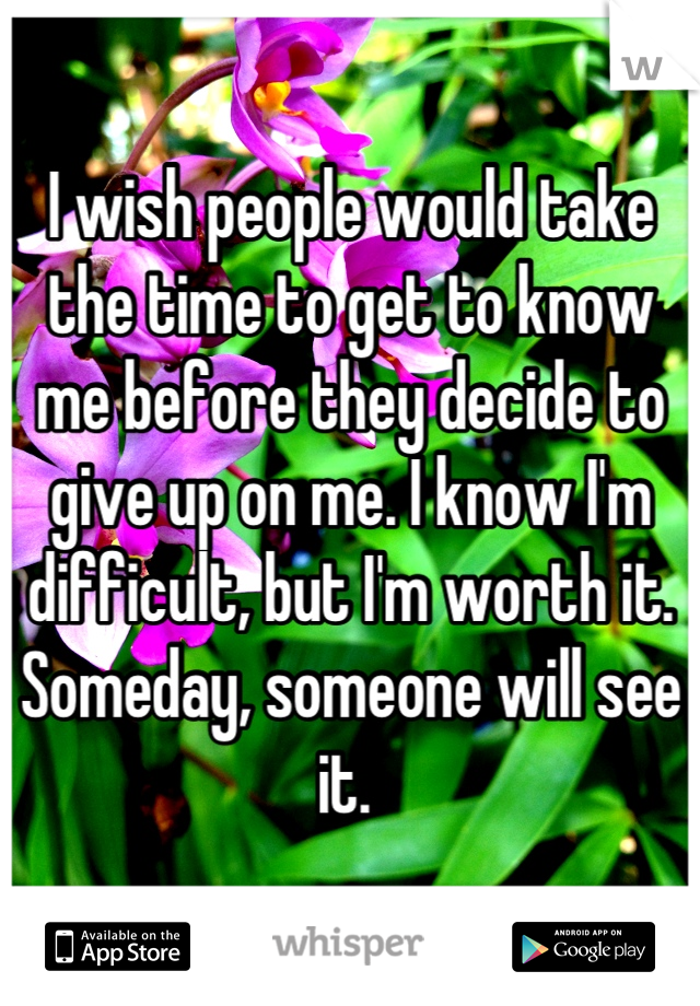 I wish people would take the time to get to know me before they decide to give up on me. I know I'm difficult, but I'm worth it. Someday, someone will see it. 