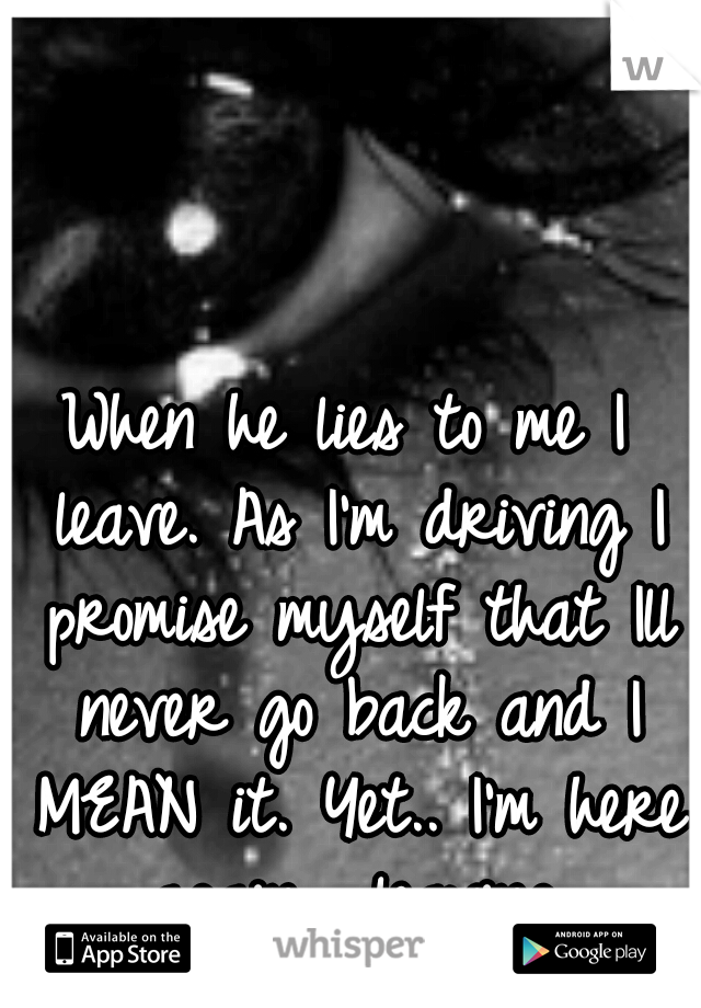 When he lies to me I leave. As I'm driving I promise myself that Ill never go back and I MEAN it. Yet.. I'm here again... leaving.