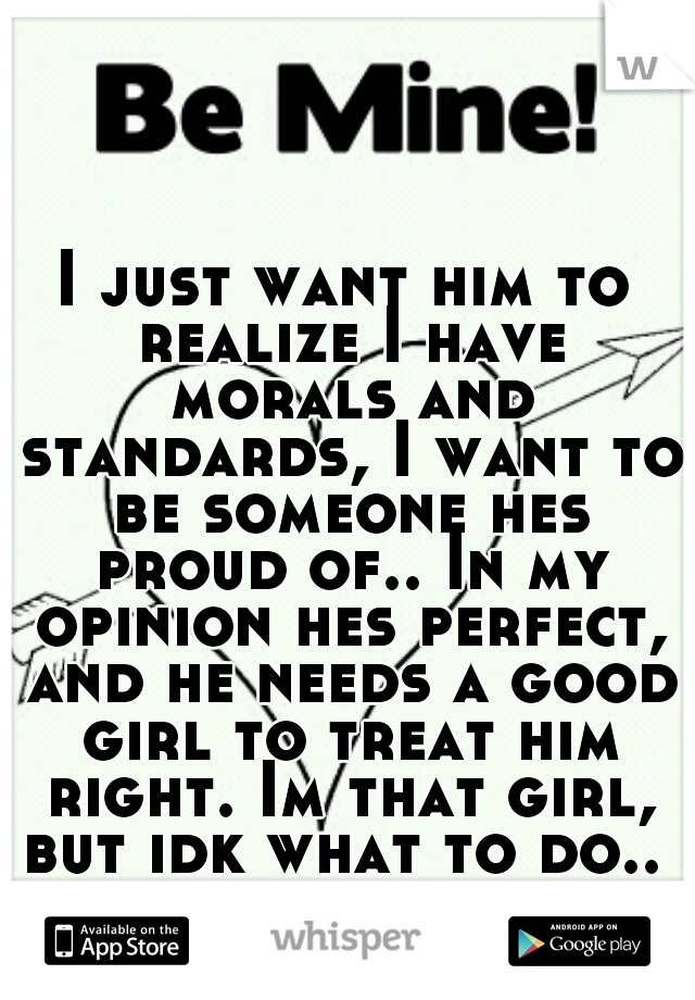 I just want him to realize I have morals and standards, I want to be someone hes proud of.. In my opinion hes perfect, and he needs a good girl to treat him right. Im that girl, but idk what to do.. 