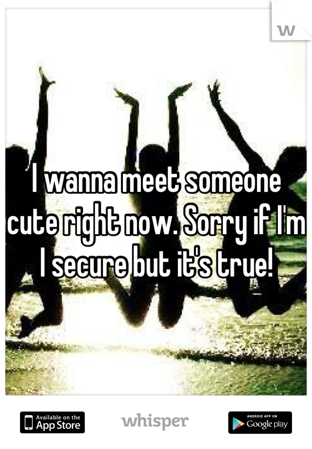 I wanna meet someone cute right now. Sorry if I'm I secure but it's true!